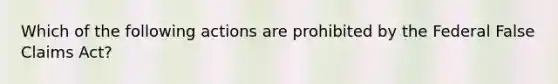 Which of the following actions are prohibited by the Federal False Claims Act?