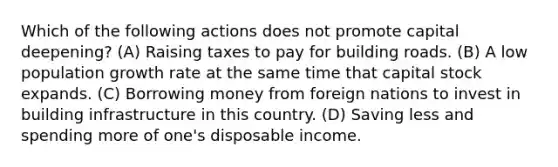 Which of the following actions does not promote capital deepening? (A) Raising taxes to pay for building roads. (B) A low population growth rate at the same time that capital stock expands. (C) Borrowing money from foreign nations to invest in building infrastructure in this country. (D) Saving less and spending more of one's disposable income.