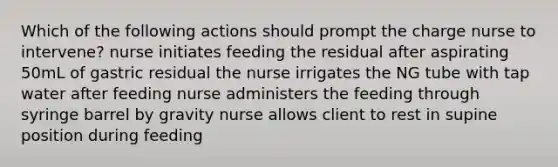 Which of the following actions should prompt the charge nurse to intervene? nurse initiates feeding the residual after aspirating 50mL of gastric residual the nurse irrigates the NG tube with tap water after feeding nurse administers the feeding through syringe barrel by gravity nurse allows client to rest in supine position during feeding