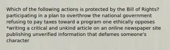 Which of the following actions is protected by the Bill of Rights? participating in a plan to overthrow the national government refusing to pay taxes toward a program one ethically opposes *writing a critical and unkind article on an online newspaper site publishing unverified information that defames someone's character