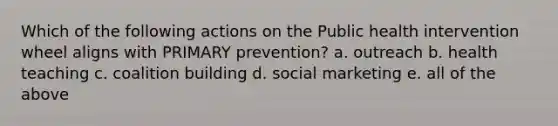 Which of the following actions on the Public health intervention wheel aligns with PRIMARY prevention? a. outreach b. health teaching c. coalition building d. social marketing e. all of the above