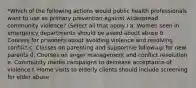 *Which of the following actions would public health professionals want to use as primary prevention against widespread community violence? (Select all that apply.) a. Women seen in emergency departments should be asked about abuse b. Courses for prisoners about avoiding violence and resolving conflict c. Classes on parenting and supportive follow-up for new parents d. Courses on anger management and conflict resolution e. Community media campaigns to decrease acceptance of violence f. Home visits to elderly clients should include screening for elder abuse