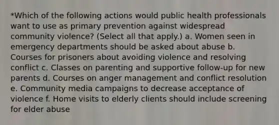 *Which of the following actions would public health professionals want to use as primary prevention against widespread community violence? (Select all that apply.) a. Women seen in emergency departments should be asked about abuse b. Courses for prisoners about avoiding violence and resolving conflict c. Classes on parenting and supportive follow-up for new parents d. Courses on anger management and conflict resolution e. Community media campaigns to decrease acceptance of violence f. Home visits to elderly clients should include screening for elder abuse