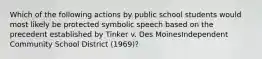 Which of the following actions by public school students would most likely be protected symbolic speech based on the precedent established by Tinker v. Des MoinesIndependent Community School District (1969)?