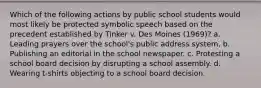 Which of the following actions by public school students would most likely be protected symbolic speech based on the precedent established by Tinker v. Des Moines (1969)? a. Leading prayers over the school's public address system. b. Publishing an editorial in the school newspaper. c. Protesting a school board decision by disrupting a school assembly. d. Wearing t-shirts objecting to a school board decision.