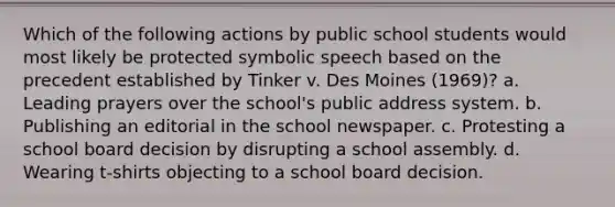 Which of the following actions by public school students would most likely be protected symbolic speech based on the precedent established by Tinker v. Des Moines (1969)? a. Leading prayers over the school's public address system. b. Publishing an editorial in the school newspaper. c. Protesting a school board decision by disrupting a school assembly. d. Wearing t-shirts objecting to a school board decision.