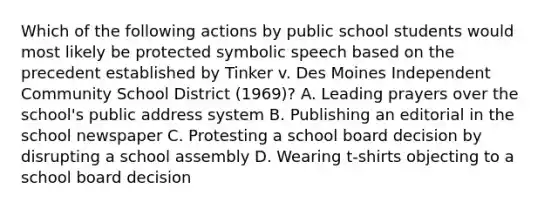 Which of the following actions by public school students would most likely be protected symbolic speech based on the precedent established by Tinker v. Des Moines Independent Community School District (1969)? A. Leading prayers over the school's public address system B. Publishing an editorial in the school newspaper C. Protesting a school board decision by disrupting a school assembly D. Wearing t-shirts objecting to a school board decision