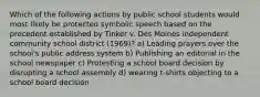 Which of the following actions by public school students would most likely be protected symbolic speech based on the precedent established by Tinker v. Des Moines independent community school district (1969)? a) Leading prayers over the school's public address system b) Publishing an editorial in the school newspaper c) Protesting a school board decision by disrupting a school assembly d) wearing t-shirts objecting to a school board decision