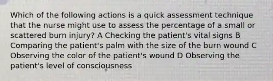 Which of the following actions is a quick assessment technique that the nurse might use to assess the percentage of a small or scattered burn injury? A Checking the patient's vital signs B Comparing the patient's palm with the size of the burn wound C Observing the color of the patient's wound D Observing the patient's level of consciousness