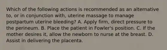 Which of the following actions is recommended as an alternative​ to, or in conjunction​ with, uterine massage to manage postpartum uterine​ bleeding? A. Apply​ firm, direct pressure to the perineum. B. Place the patient in​ Fowler's position. C. If the mother desires​ it, allow the newborn to nurse at the breast. D. Assist in delivering the placenta.