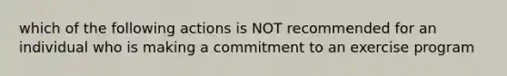 which of the following actions is NOT recommended for an individual who is making a commitment to an exercise program