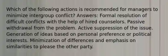 Which of the following actions is recommended for managers to minimize intergroup conflict? Answers: Formal resolution of difficult conflicts with the help of hired counselors. Passive withdrawal from the problem. Active suppression of the issue. Generation of ideas based on personal preference or political interests. Minimization of differences and emphasis on similarities to please the other party.