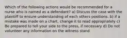 Which of the following actions would be recommended for a nurse who is named as a defendant? a) Discuss the case with the plaintiff to ensure understanding of each others positions. b) if a mistake was made on a chart, change it to read appropriately c) Be prepared to tell your side to the press, if necessary d) Do not volunteer any information on the witness stand