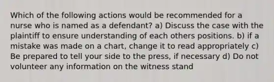 Which of the following actions would be recommended for a nurse who is named as a defendant? a) Discuss the case with the plaintiff to ensure understanding of each others positions. b) if a mistake was made on a chart, change it to read appropriately c) Be prepared to tell your side to the press, if necessary d) Do not volunteer any information on the witness stand