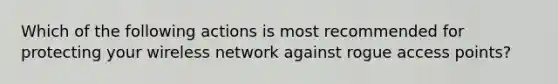 Which of the following actions is most recommended for protecting your wireless network against rogue access points?