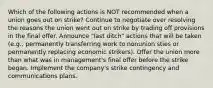 Which of the following actions is NOT recommended when a union goes out on strike? Continue to negotiate over resolving the reasons the union went out on strike by trading off provisions in the final offer. Announce "last ditch" actions that will be taken (e.g., permanently transferring work to nonunion sties or permanently replacing economic strikers). Offer the union more than what was in management's final offer before the strike began. Implement the company's strike contingency and communications plans.