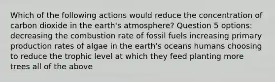 Which of the following actions would reduce the concentration of carbon dioxide in the <a href='https://www.questionai.com/knowledge/kRonPjS5DU-earths-atmosphere' class='anchor-knowledge'>earth's atmosphere</a>? Question 5 options: decreasing the combustion rate of fossil fuels increasing primary production rates of algae in the earth's oceans humans choosing to reduce the trophic level at which they feed planting more trees all of the above