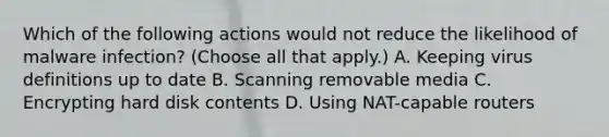 Which of the following actions would not reduce the likelihood of malware infection? (Choose all that apply.) A. Keeping virus definitions up to date B. Scanning removable media C. Encrypting hard disk contents D. Using NAT-capable routers