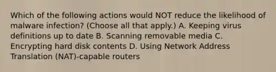 Which of the following actions would NOT reduce the likelihood of malware infection? (Choose all that apply.) A. Keeping virus definitions up to date B. Scanning removable media C. Encrypting hard disk contents D. Using Network Address Translation (NAT)-capable routers