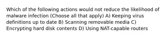 Which of the following actions would not reduce the likelihood of malware infection (Choose all that apply) A) Keeping virus definitions up to date B) Scanning removable media C) Encrypting hard disk contents D) Using NAT-capable routers