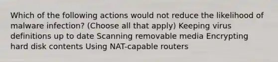 Which of the following actions would not reduce the likelihood of malware infection? (Choose all that apply) Keeping virus definitions up to date Scanning removable media Encrypting hard disk contents Using NAT-capable routers