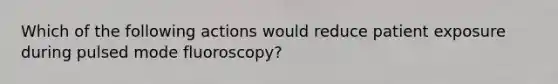 Which of the following actions would reduce patient exposure during pulsed mode fluoroscopy?