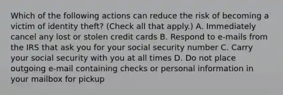 Which of the following actions can reduce the risk of becoming a victim of identity theft? (Check all that apply.) A. Immediately cancel any lost or stolen credit cards B. Respond to e-mails from the IRS that ask you for your social security number C. Carry your social security with you at all times D. Do not place outgoing e-mail containing checks or personal information in your mailbox for pickup