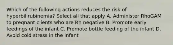 Which of the following actions reduces the risk of hyperbilirubinemia? Select all that apply A. Administer RhoGAM to pregnant clients who are Rh negative B. Promote early feedings of the infant C. Promote bottle feeding of the infant D. Avoid cold stress in the infant