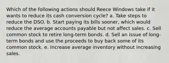 Which of the following actions should Reece Windows take if it wants to reduce its cash conversion cycle? a. Take steps to reduce the DSO. b. Start paying its bills sooner, which would reduce the average accounts payable but not affect sales. c. Sell common stock to retire long-term bonds. d. Sell an issue of long-term bonds and use the proceeds to buy back some of its common stock. e. Increase average inventory without increasing sales.