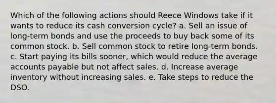 Which of the following actions should Reece Windows take if it wants to reduce its cash conversion cycle? a. Sell an issue of long-term bonds and use the proceeds to buy back some of its common stock. b. Sell common stock to retire long-term bonds. c. Start paying its bills sooner, which would reduce the average accounts payable but not affect sales. d. Increase average inventory without increasing sales. e. Take steps to reduce the DSO.