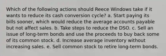 Which of the following actions should Reece Windows take if it wants to reduce its cash conversion cycle? a. Start paying its bills sooner, which would reduce the average <a href='https://www.questionai.com/knowledge/kWc3IVgYEK-accounts-payable' class='anchor-knowledge'>accounts payable</a> but not affect sales. b. Take steps to reduce the DSO. c. Sell an issue of long-term bonds and use the proceeds to buy back some of its common stock. d. Increase average inventory without increasing sales. e. Sell common stock to retire long-term bonds.