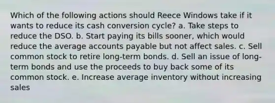 Which of the following actions should Reece Windows take if it wants to reduce its cash conversion cycle? a. Take steps to reduce the DSO. b. Start paying its bills sooner, which would reduce the average <a href='https://www.questionai.com/knowledge/kWc3IVgYEK-accounts-payable' class='anchor-knowledge'>accounts payable</a> but not affect sales. c. Sell common stock to retire long-term bonds. d. Sell an issue of long-term bonds and use the proceeds to buy back some of its common stock. e. Increase average inventory without increasing sales