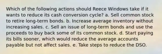 Which of the following actions should Reece Windows take if it wants to reduce its cash conversion cycle? a. Sell common stock to retire long-term bonds. b. Increase average inventory without increasing sales. c. Sell an issue of long-term bonds and use the proceeds to buy back some of its common stock. d. Start paying its bills sooner, which would reduce the average accounts payable but not affect sales. e. Take steps to reduce the DSO.