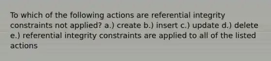 To which of the following actions are referential integrity constraints not applied? a.) create b.) insert c.) update d.) delete e.) referential integrity constraints are applied to all of the listed actions