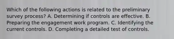 Which of the following actions is related to the preliminary survey process? A. Determining if controls are effective. B. Preparing the engagement work program. C. Identifying the current controls. D. Completing a detailed test of controls.