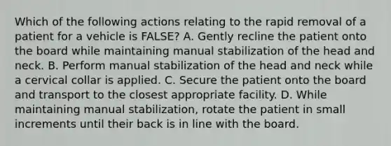 Which of the following actions relating to the rapid removal of a patient for a vehicle is​ FALSE? A. Gently recline the patient onto the board while maintaining manual stabilization of the head and neck. B. Perform manual stabilization of the head and neck while a cervical collar is applied. C. Secure the patient onto the board and transport to the closest appropriate facility. D. While maintaining manual​ stabilization, rotate the patient in small increments until their back is in line with the board.