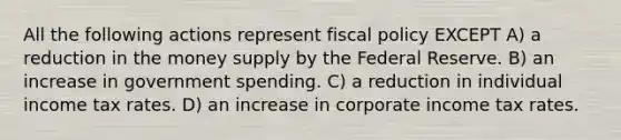 All the following actions represent fiscal policy EXCEPT A) a reduction in the money supply by the Federal Reserve. B) an increase in government spending. C) a reduction in individual income tax rates. D) an increase in corporate income tax rates.