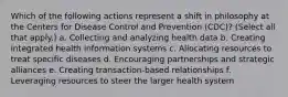 Which of the following actions represent a shift in philosophy at the Centers for Disease Control and Prevention (CDC)? (Select all that apply.) a. Collecting and analyzing health data b. Creating integrated health information systems c. Allocating resources to treat specific diseases d. Encouraging partnerships and strategic alliances e. Creating transaction-based relationships f. Leveraging resources to steer the larger health system