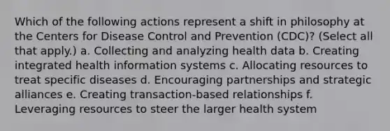 Which of the following actions represent a shift in philosophy at the Centers for Disease Control and Prevention (CDC)? (Select all that apply.) a. Collecting and analyzing health data b. Creating integrated health information systems c. Allocating resources to treat specific diseases d. Encouraging partnerships and strategic alliances e. Creating transaction-based relationships f. Leveraging resources to steer the larger health system