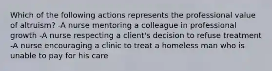 Which of the following actions represents the professional value of altruism? -A nurse mentoring a colleague in professional growth -A nurse respecting a client's decision to refuse treatment -A nurse encouraging a clinic to treat a homeless man who is unable to pay for his care