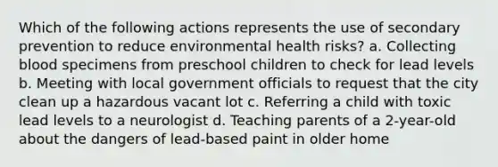 Which of the following actions represents the use of secondary prevention to reduce environmental health risks? a. Collecting blood specimens from preschool children to check for lead levels b. Meeting with local government officials to request that the city clean up a hazardous vacant lot c. Referring a child with toxic lead levels to a neurologist d. Teaching parents of a 2-year-old about the dangers of lead-based paint in older home