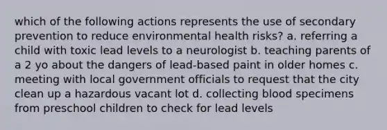 which of the following actions represents the use of secondary prevention to reduce environmental health risks? a. referring a child with toxic lead levels to a neurologist b. teaching parents of a 2 yo about the dangers of lead-based paint in older homes c. meeting with local government officials to request that the city clean up a hazardous vacant lot d. collecting blood specimens from preschool children to check for lead levels