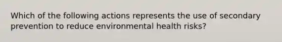 Which of the following actions represents the use of secondary prevention to reduce environmental health risks?