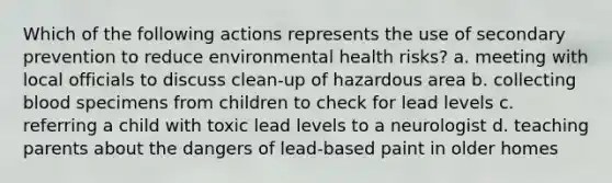 Which of the following actions represents the use of secondary prevention to reduce environmental health risks? a. meeting with local officials to discuss clean-up of hazardous area b. collecting blood specimens from children to check for lead levels c. referring a child with toxic lead levels to a neurologist d. teaching parents about the dangers of lead-based paint in older homes