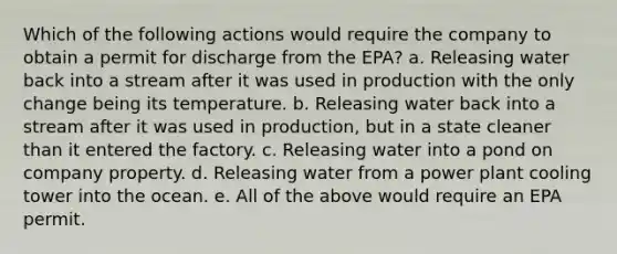 Which of the following actions would require the company to obtain a permit for discharge from the EPA? a. Releasing water back into a stream after it was used in production with the only change being its temperature. b. Releasing water back into a stream after it was used in production, but in a state cleaner than it entered the factory. c. Releasing water into a pond on company property. d. Releasing water from a power plant cooling tower into the ocean. e. All of the above would require an EPA permit.