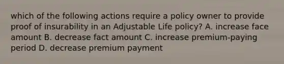 which of the following actions require a policy owner to provide proof of insurability in an Adjustable Life policy? A. increase face amount B. decrease fact amount C. increase premium-paying period D. decrease premium payment