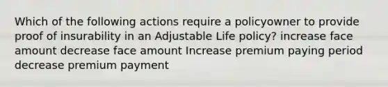 Which of the following actions require a policyowner to provide proof of insurability in an Adjustable Life policy? increase face amount decrease face amount Increase premium paying period decrease premium payment