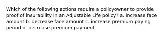 Which of the following actions require a policyowner to provide proof of insurability in an Adjustable Life policy? a. increase face amount b. decrease face amount c. increase premium-paying period d. decrease premium payment