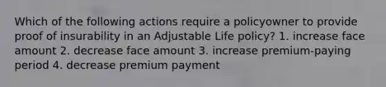 Which of the following actions require a policyowner to provide proof of insurability in an Adjustable Life policy? 1. increase face amount 2. decrease face amount 3. increase premium-paying period 4. decrease premium payment