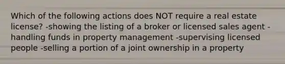 Which of the following actions does NOT require a real estate license? -showing the listing of a broker or licensed sales agent -handling funds in property management -supervising licensed people -selling a portion of a joint ownership in a property